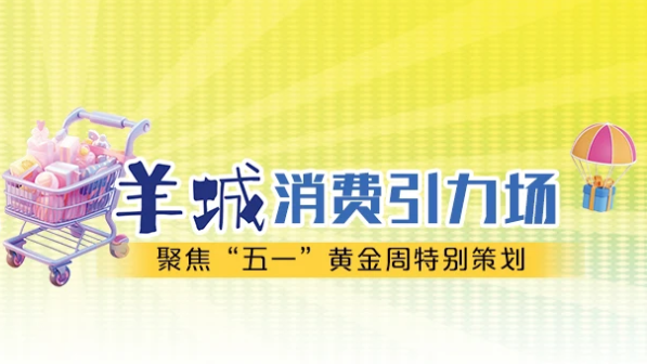 乐享粤式新生活 羊城消费引力场——聚焦“五一”黄金周特别策划